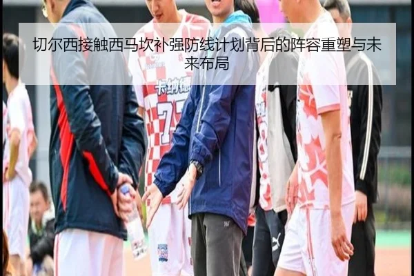 切尔西接触西马坎补强防线计划背后的阵容重塑与未来布局