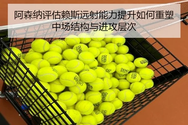 阿森纳评估赖斯远射能力提升如何重塑中场结构与进攻层次