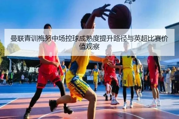 曼联青训梅努中场控球成熟度提升路径与英超比赛价值观察