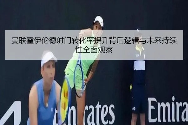 曼联霍伊伦德射门转化率提升背后逻辑与未来持续性全面观察