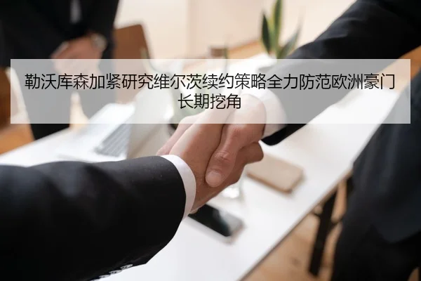 勒沃库森加紧研究维尔茨续约策略全力防范欧洲豪门长期挖角