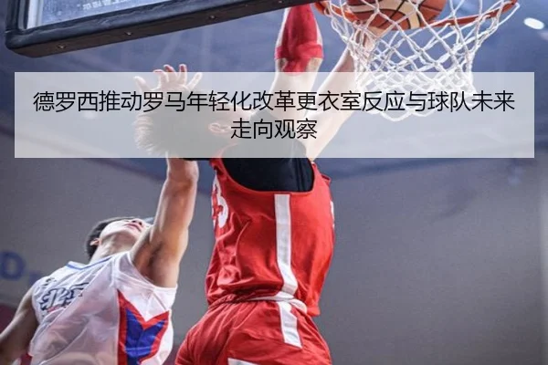 德罗西推动罗马年轻化改革更衣室反应与球队未来走向观察