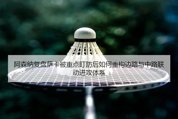 阿森纳复盘萨卡被重点盯防后如何重构边路与中路联动进攻体系