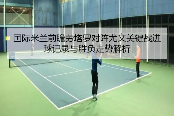 国际米兰前瞻劳塔罗对阵尤文关键战进球记录与胜负走势解析