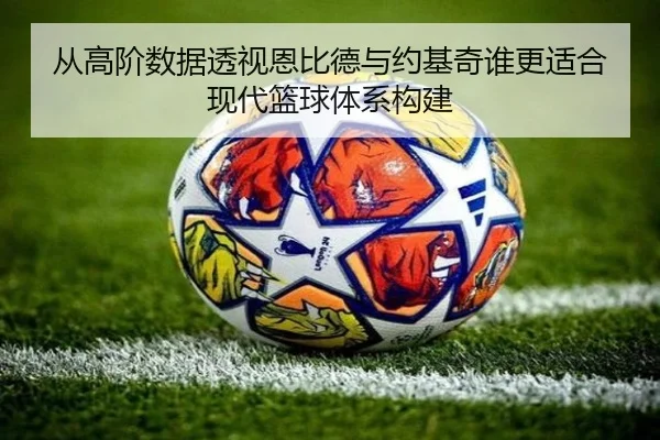 从高阶数据透视恩比德与约基奇谁更适合现代篮球体系构建
